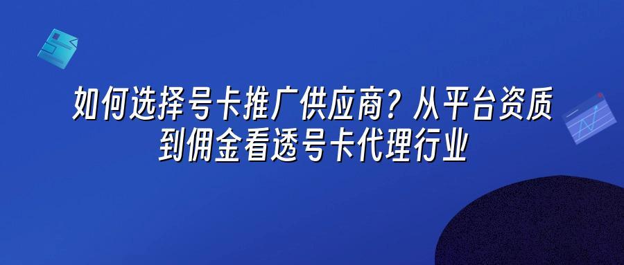 如何选择号卡推广供应商？从平台资质到佣金看透号卡代理行业