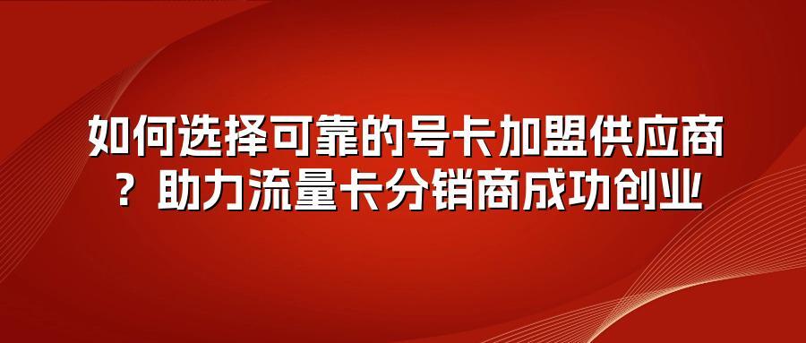 如何选择可靠的号卡加盟供应商？助力流量卡分销商成功创业