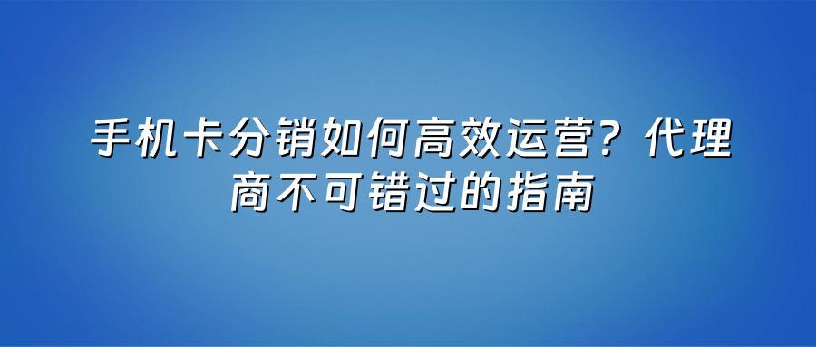 手机卡分销如何高效运营？代理商不可错过的指南