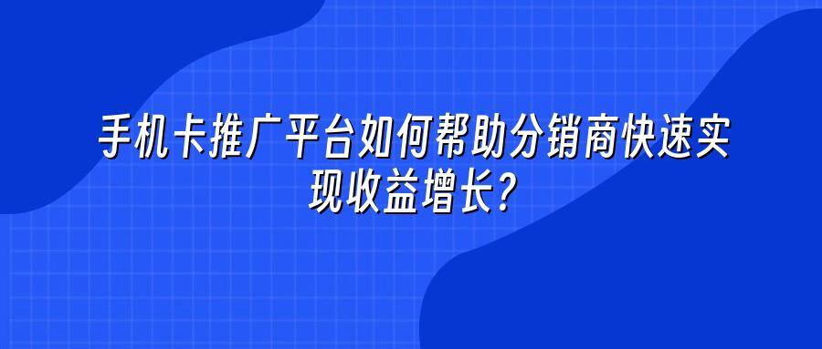 手机卡推广平台如何帮助分销商快速实现收益增长？