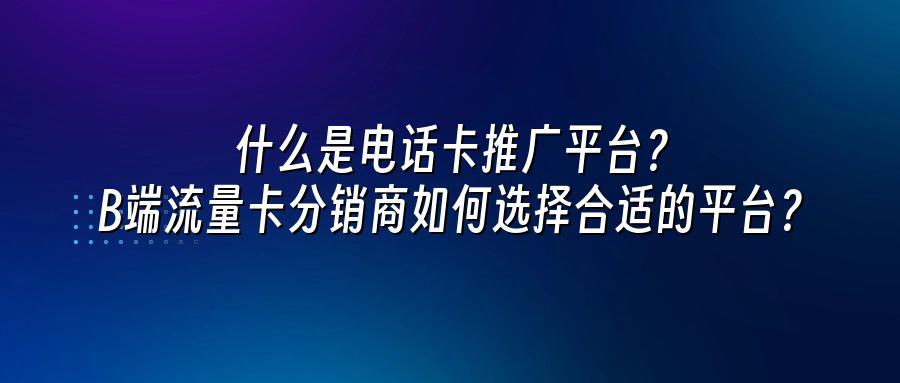 什么是电话卡推广平台？B端流量卡分销商如何选择合适的平台？
