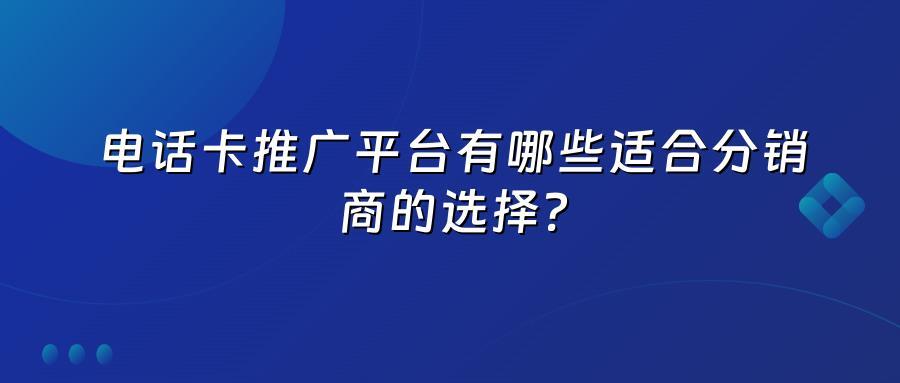 电话卡推广平台有哪些适合分销商的选择？