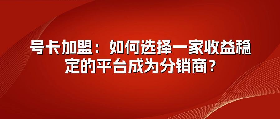 号卡加盟：如何选择一家收益稳定的平台成为分销商？