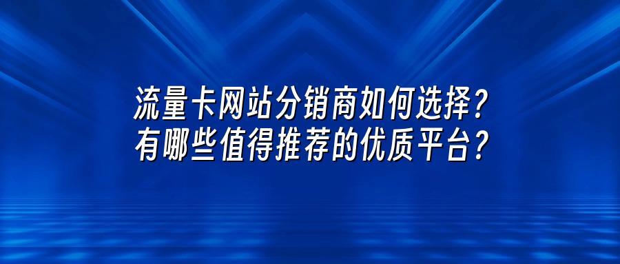 流量卡网站分销商如何选择？有哪些值得推荐的优质平台？