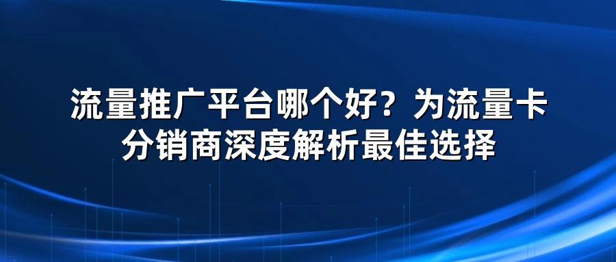流量推广平台哪个好？为流量卡分销商深度解析最佳选择