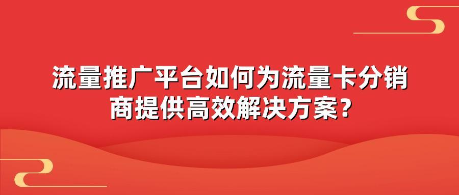 流量推广平台如何为流量卡分销商提供高效解决方案？