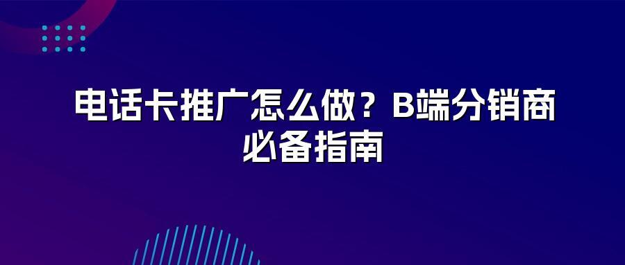 电话卡推广怎么做？B端分销商必备指南