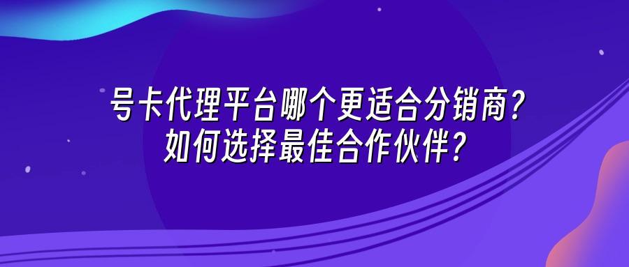 号卡代理平台哪个更适合分销商？如何选择最佳合作伙伴？