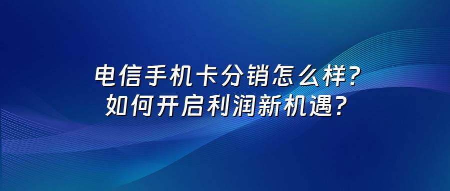 电信手机卡分销怎么样？如何开启利润新机遇？