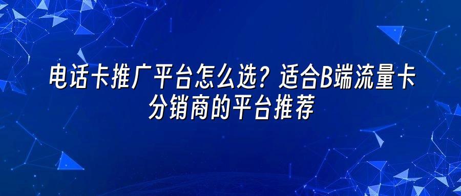 电话卡推广平台怎么选？适合B端流量卡分销商的平台推荐