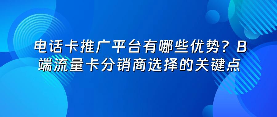 电话卡推广平台有哪些优势？B端流量卡分销商选择的关键点
