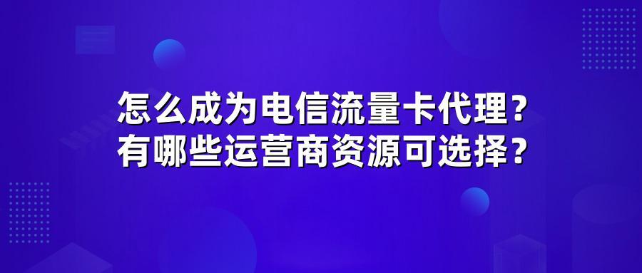 怎么成为电信流量卡代理？有哪些运营商资源可选择？