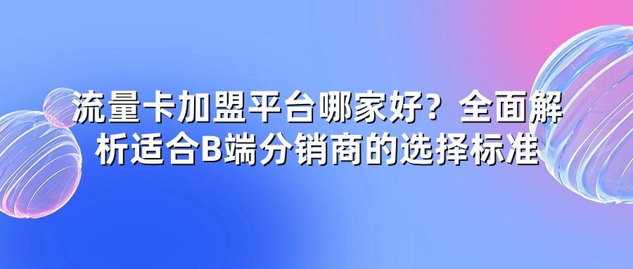 流量卡加盟平台哪家好？全面解析适合B端分销商的选择标准