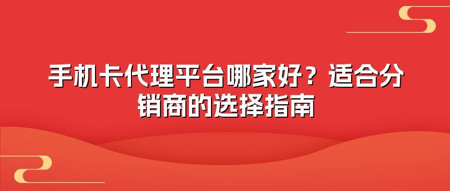 手机卡代理平台哪家好？适合分销商的选择指南