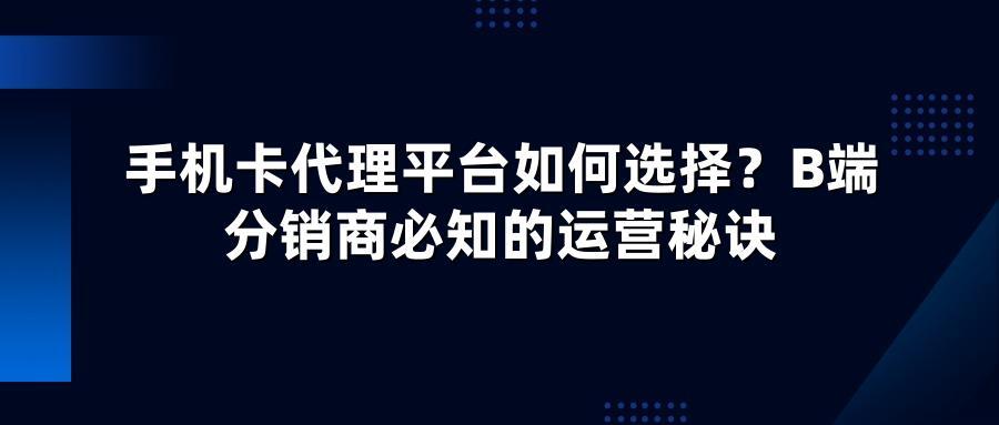 手机卡代理平台如何选择？B端分销商必知的运营秘诀