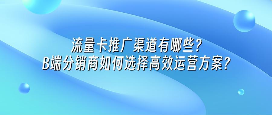 流量卡推广渠道有哪些？B端分销商如何选择高效运营方案？