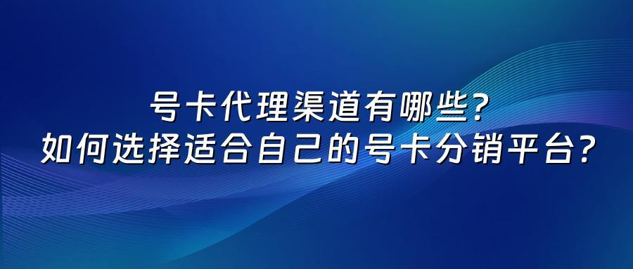 号卡代理渠道有哪些？如何选择适合自己的号卡分销平台？
