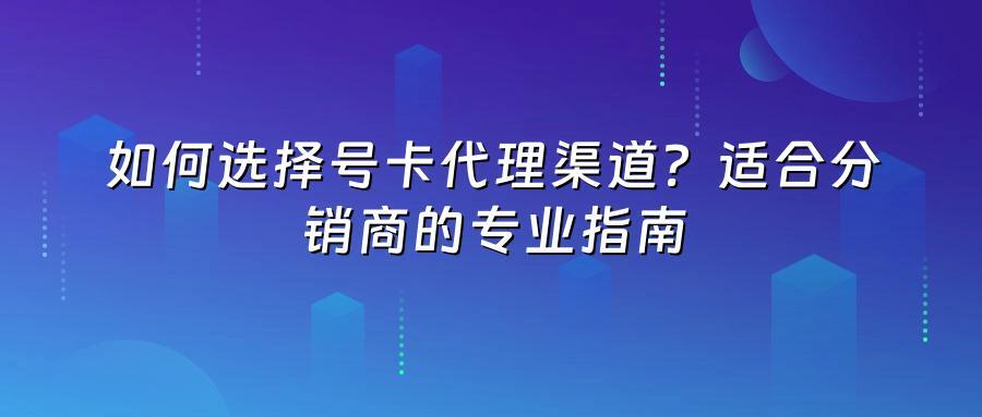 如何选择号卡代理渠道？适合分销商的专业指南