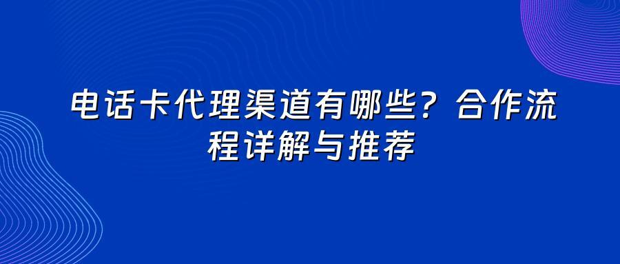 电话卡代理渠道有哪些？合作流程详解与推荐