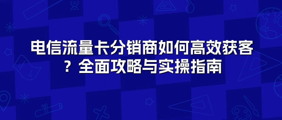 电信流量卡分销商如何高效获客？全面攻略与实操指南