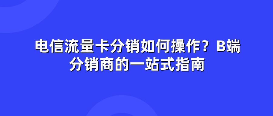 电信流量卡分销如何操作？B端分销商的一站式指南