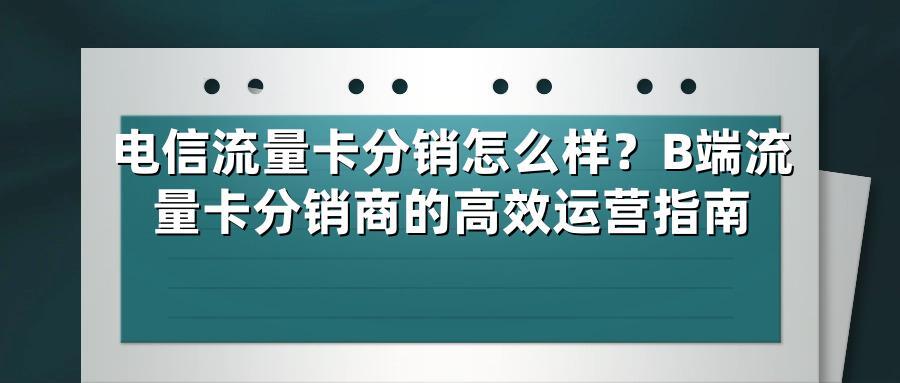 电信流量卡分销怎么样？B端流量卡分销商的高效运营指南