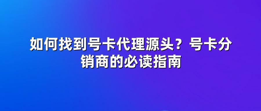 如何找到号卡代理源头？号卡分销商的必读指南