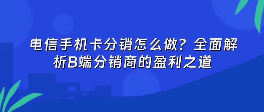 电信手机卡分销怎么做？全面解析B端分销商的盈利之道