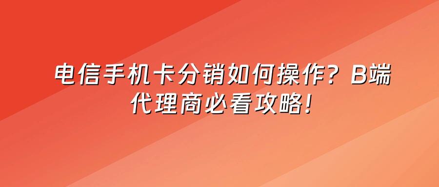 电信手机卡分销如何操作？B端代理商必看攻略！
