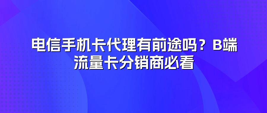 电信手机卡代理有前途吗？B端流量卡分销商必看