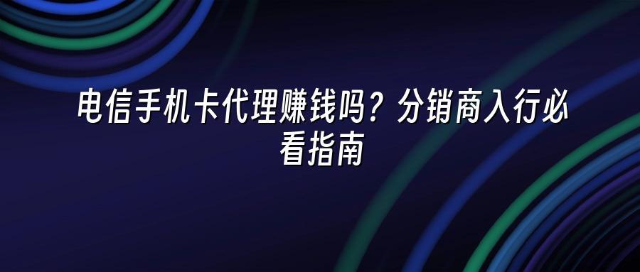 电信手机卡代理赚钱吗？分销商入行必看指南