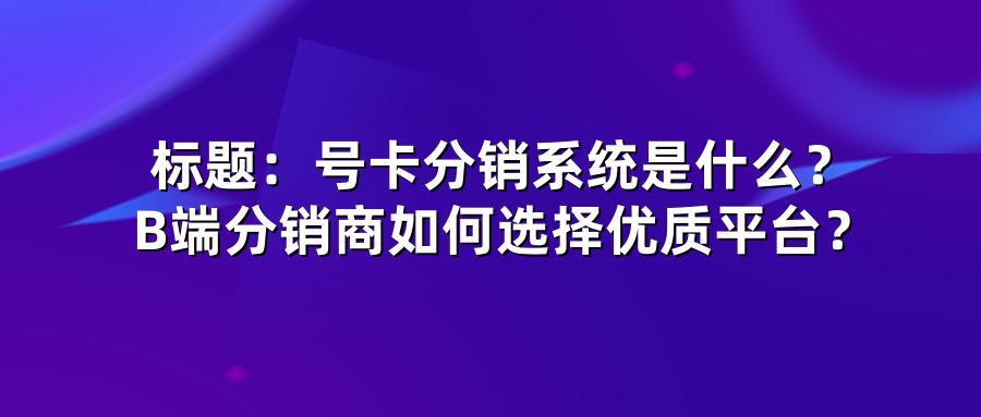 号卡分销系统是什么？B端分销商如何选择优质平台？