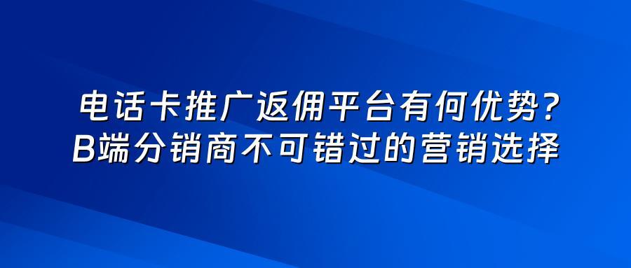 电话卡推广返佣平台有何优势？B端分销商不可错过的营销选择