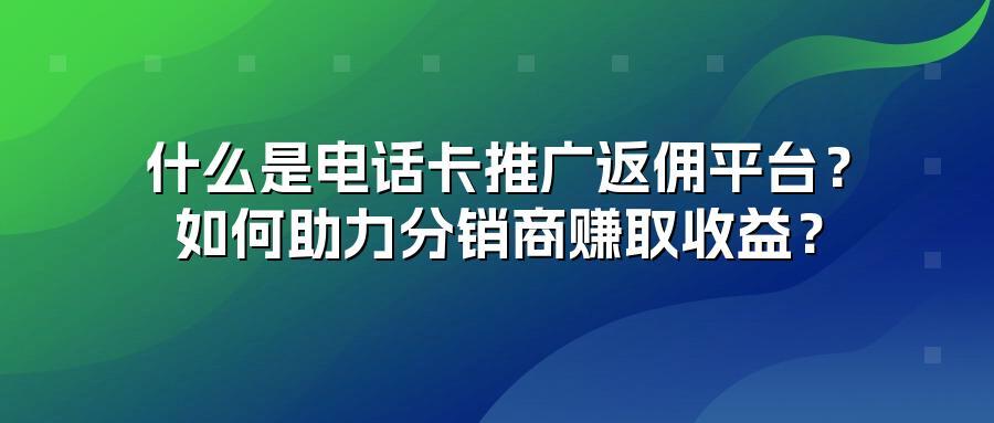 什么是电话卡推广返佣平台？如何助力分销商赚取收益？