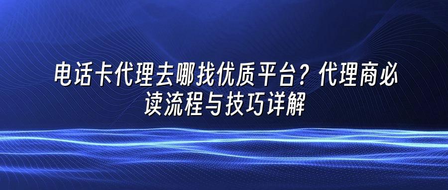 电话卡代理去哪找优质平台？代理商必读流程与技巧详解