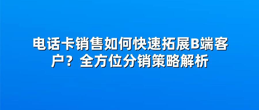 电话卡销售如何快速拓展B端客户？全方位分销策略解析
