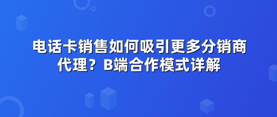 电话卡销售如何吸引更多分销商代理？B端合作模式详解