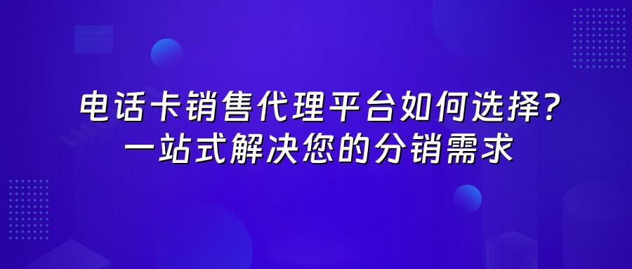 电话卡销售代理平台如何选择？一站式解决您的分销需求