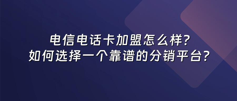 电信电话卡加盟怎么样？如何选择一个靠谱的分销平台？