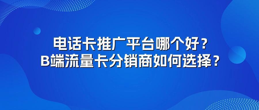 电话卡推广平台哪个好？B端流量卡分销商如何选择？