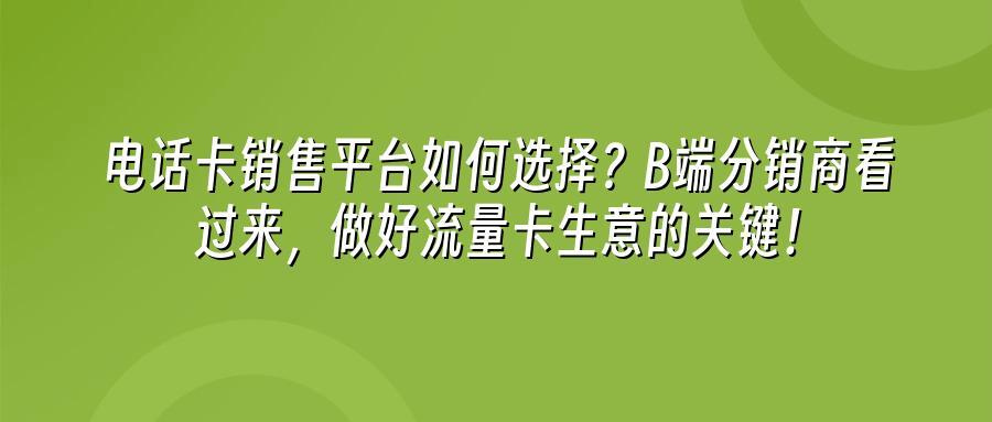 电话卡销售平台如何选择？B端分销商看过来，做好流量卡生意的关键！