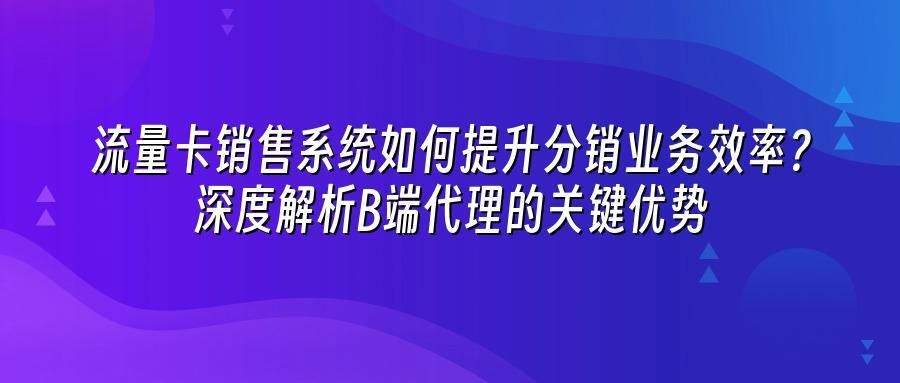 流量卡销售系统如何提升分销业务效率？深度解析B端代理的关键优势