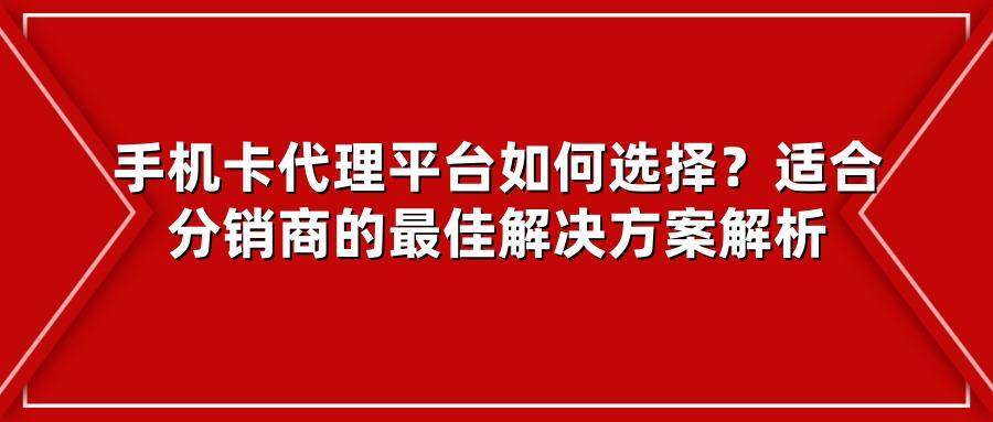 手机卡代理平台如何选择？适合分销商的最佳解决方案解析