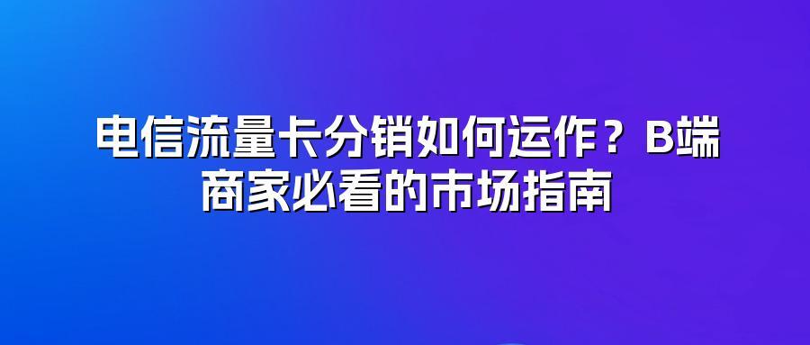 电信流量卡分销如何运作？B端商家必看的市场指南