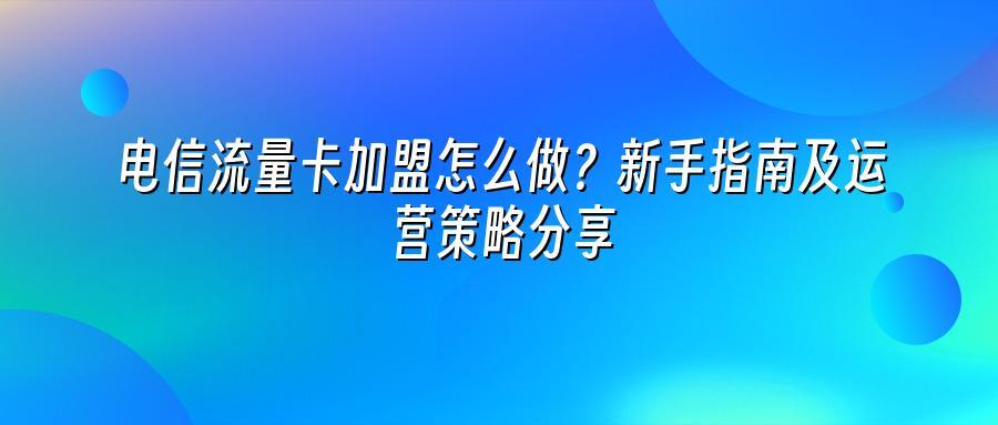 电信流量卡加盟怎么做？新手指南及运营策略分享