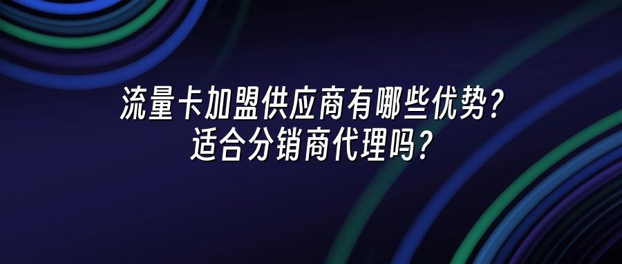 流量卡加盟供应商有哪些优势？适合分销商代理吗？
