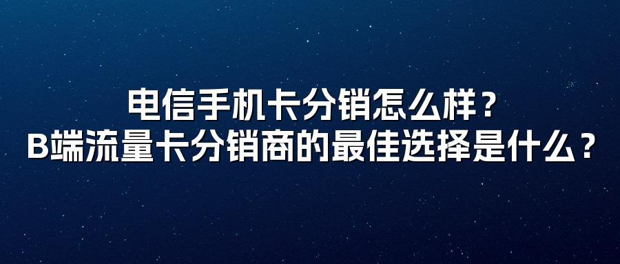 电信手机卡分销怎么样？B端流量卡分销商的最佳选择是什么？