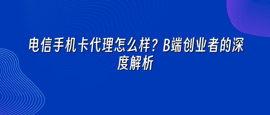 电信手机卡代理怎么样？B端创业者的深度解析