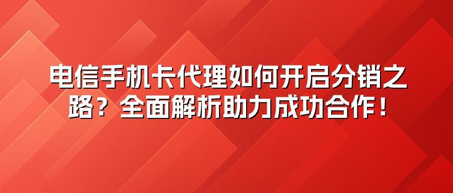 电信手机卡代理如何开启分销之路？全面解析助力成功合作！