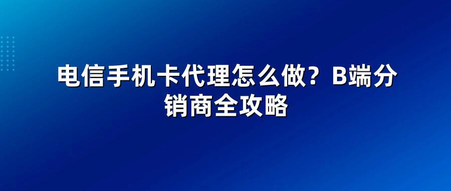 电信手机卡代理怎么做？B端分销商全攻略
